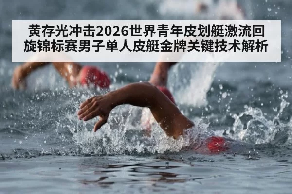 黄存光冲击2026世界青年皮划艇激流回旋锦标赛男子单人皮艇金牌关键技术解析