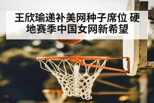 王欣瑜递补美网种子席位 硬地赛季中国女网新希望