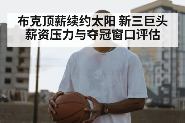 布克顶薪续约太阳 新三巨头薪资压力与夺冠窗口评估